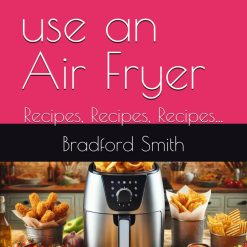 How to use an Air Fryer: Recipes, Recipes, Recipes... (The Ultimate Home Cooking Series)
